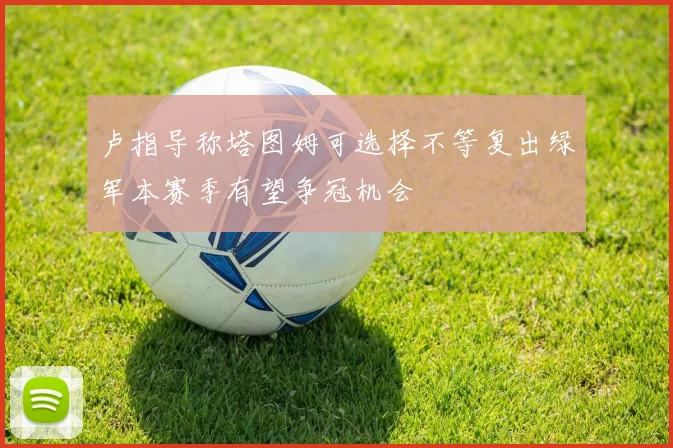 卢指导称塔图姆可选择不等复出绿军本赛季有望争冠机会
