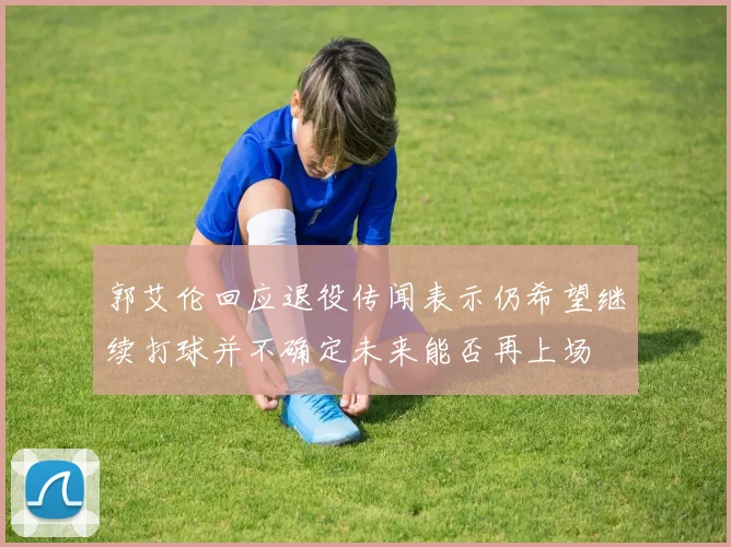 郭艾伦回应退役传闻表示仍希望继续打球并不确定未来能否再上场
