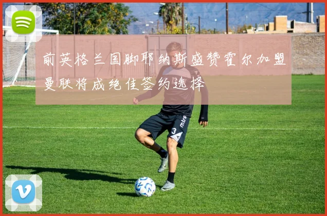 前英格兰国脚耶纳斯盛赞霍尔加盟曼联将成绝佳签约选择