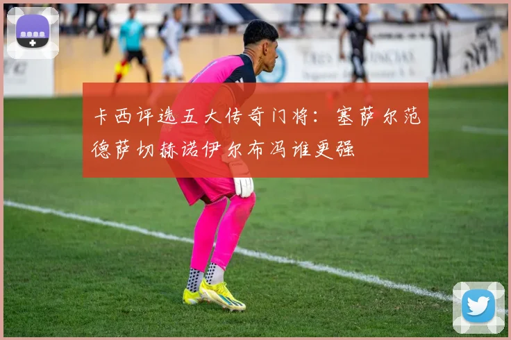 卡西评选五大传奇门将：塞萨尔范德萨切赫诺伊尔布冯谁更强