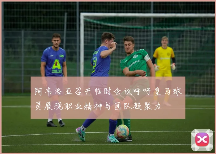 阿韦洛亚召开临时会议呼吁皇马球员展现职业精神与团队凝聚力