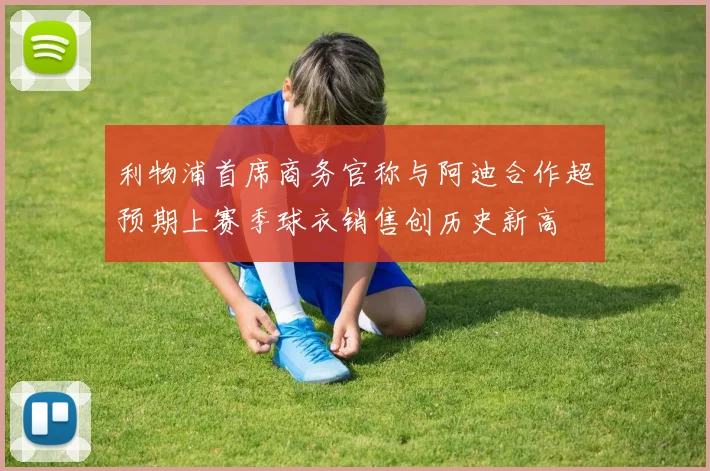 利物浦首席商务官称与阿迪合作超预期上赛季球衣销售创历史新高
