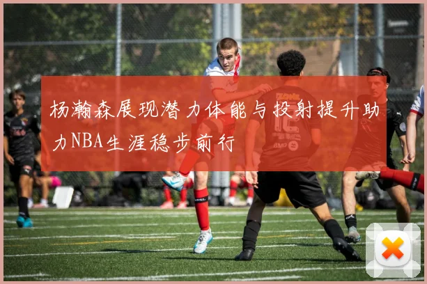 杨瀚森展现潜力体能与投射提升助力NBA生涯稳步前行