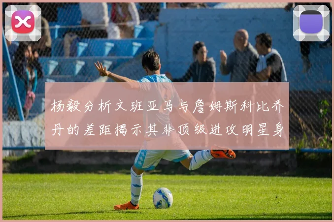 杨毅分析文班亚马与詹姆斯科比乔丹的差距揭示其非顶级进攻明星身份