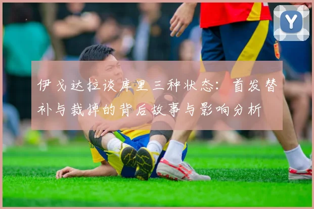 伊戈达拉谈库里三种状态：首发替补与裁掉的背后故事与影响分析
