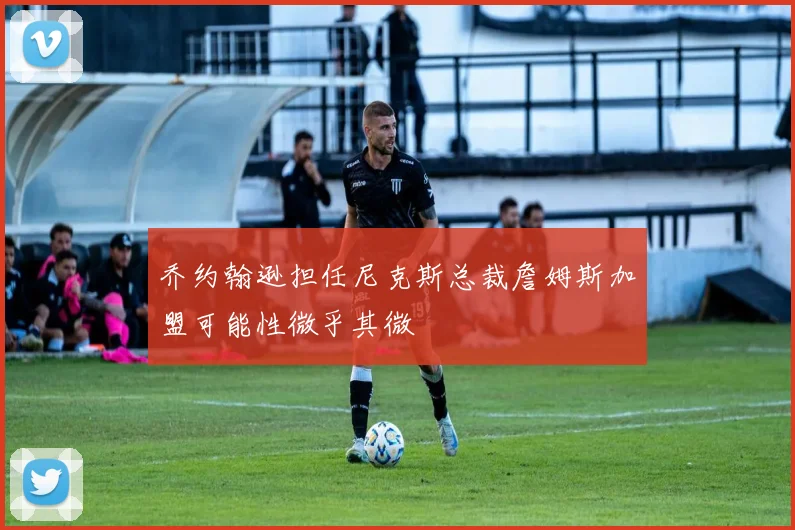 乔约翰逊担任尼克斯总裁詹姆斯加盟可能性微乎其微