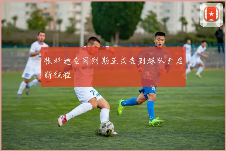 张科迪合同到期正式告别球队开启新征程