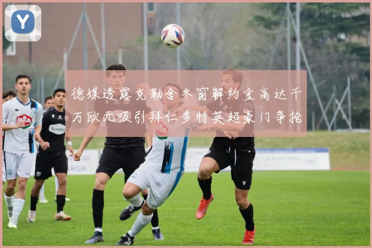 德媒透露克勒舍冬窗解约金高达千万欧元吸引拜仁多特英超豪门争抢