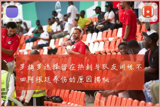 罗梅罗选择留在热刺与队友训练不回阿根廷养伤的原因揭秘