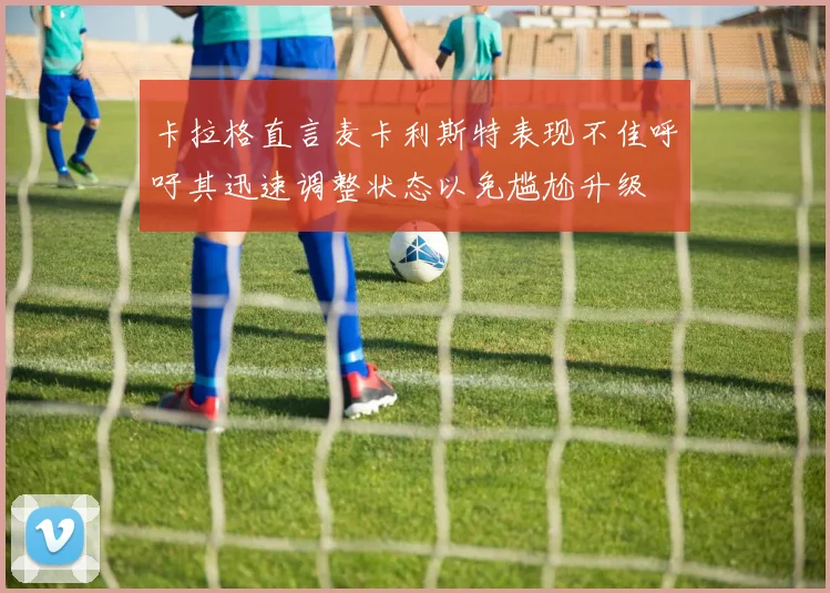 卡拉格直言麦卡利斯特表现不佳呼吁其迅速调整状态以免尴尬升级