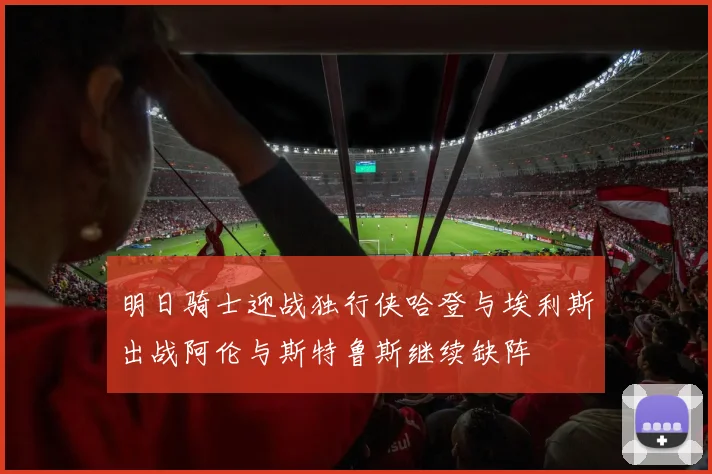 明日骑士迎战独行侠哈登与埃利斯出战阿伦与斯特鲁斯继续缺阵