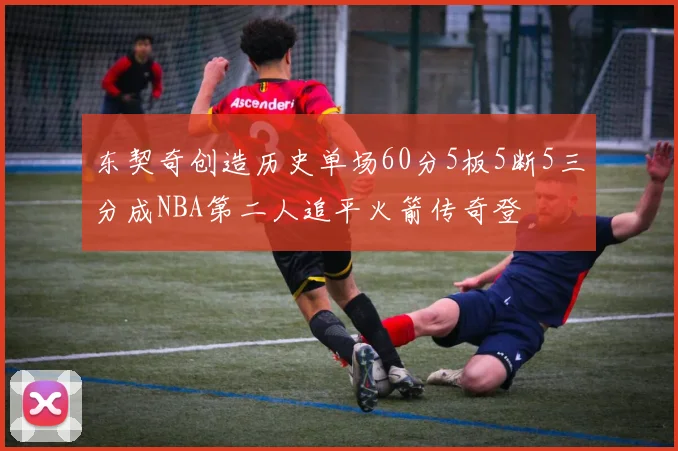 东契奇创造历史单场60分5板5断5三分成NBA第二人追平火箭传奇登