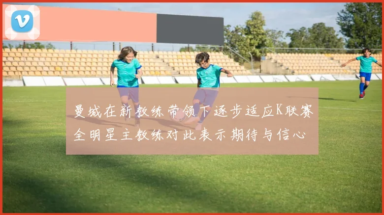 曼城在新教练带领下逐步适应K联赛全明星主教练对此表示期待与信心