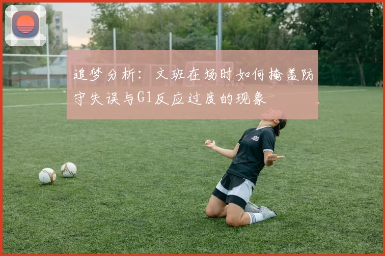 追梦分析：文班在场时如何掩盖防守失误与G1反应过度的现象