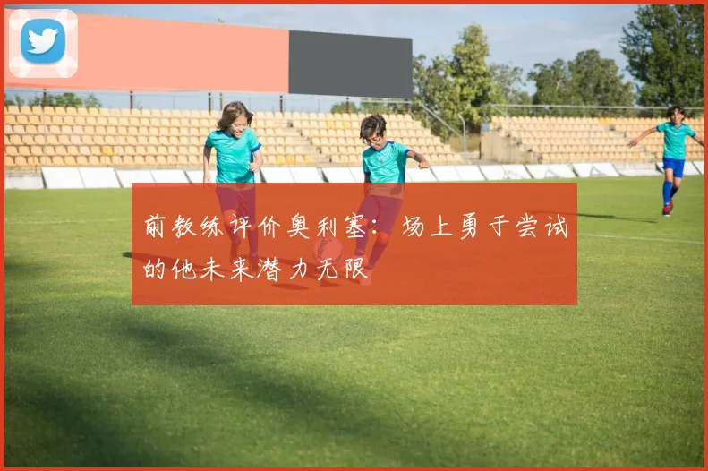 前教练评价奥利塞：场上勇于尝试的他未来潜力无限