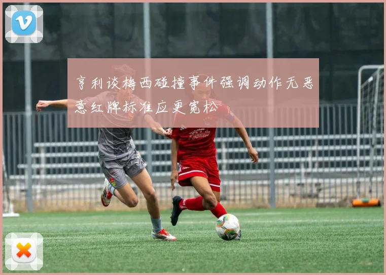 亨利谈梅西碰撞事件强调动作无恶意红牌标准应更宽松