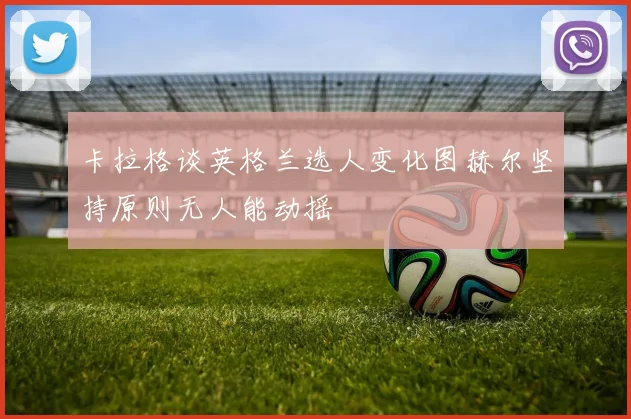 卡拉格谈英格兰选人变化图赫尔坚持原则无人能动摇