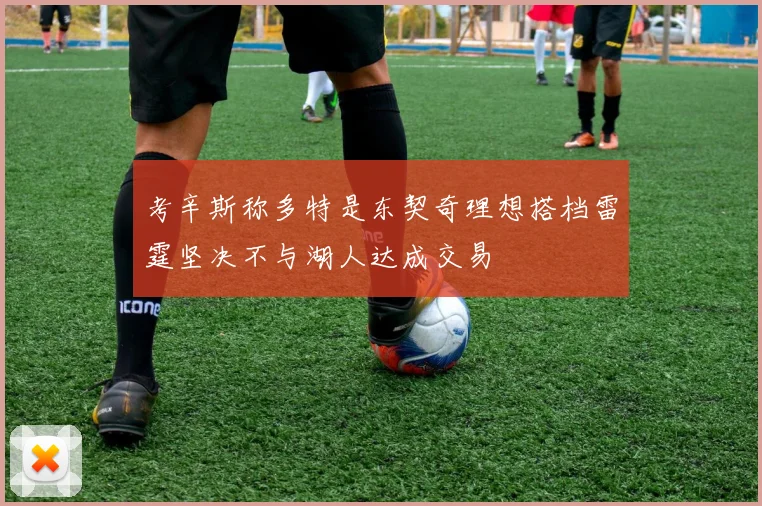 考辛斯称多特是东契奇理想搭档雷霆坚决不与湖人达成交易