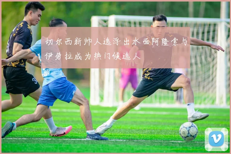 切尔西新帅人选浮出水面阿隆索与伊劳拉成为热门候选人