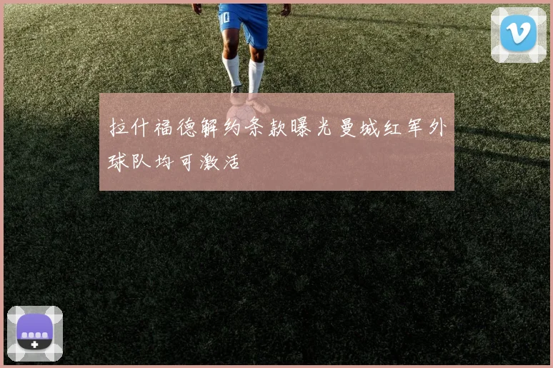 拉什福德解约条款曝光曼城红军外球队均可激活