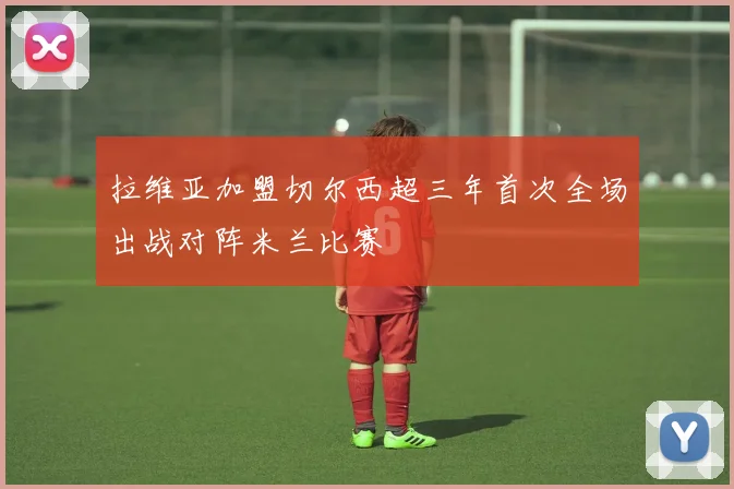 拉维亚加盟切尔西超三年首次全场出战对阵米兰比赛