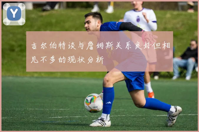 吉尔伯特谈与詹姆斯关系良好但相见不多的现状分析