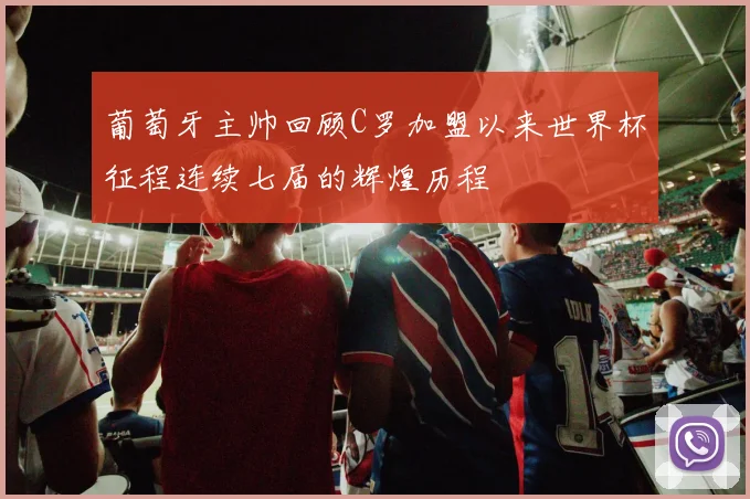 葡萄牙主帅回顾C罗加盟以来世界杯征程连续七届的辉煌历程