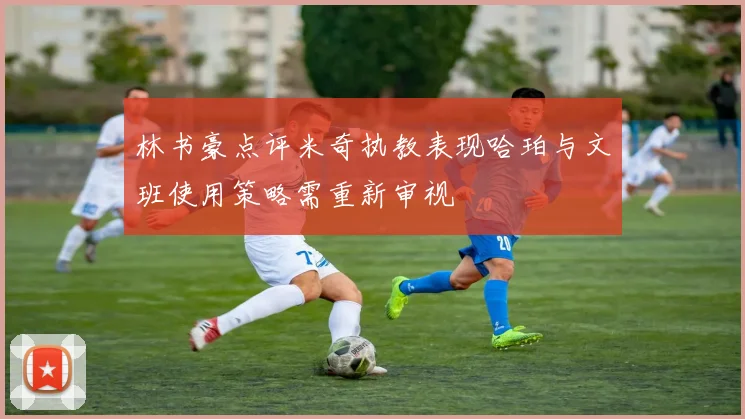 林书豪点评米奇执教表现哈珀与文班使用策略需重新审视