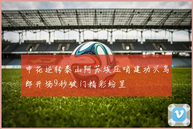 申花逆转泰山阿苏埃压哨建功买乌郎开场9秒破门精彩纷呈